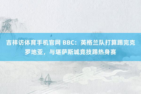 吉祥访体育手机官网 BBC：英格兰队打算踢完克罗地亚，与堪萨斯城竞技踢热身赛