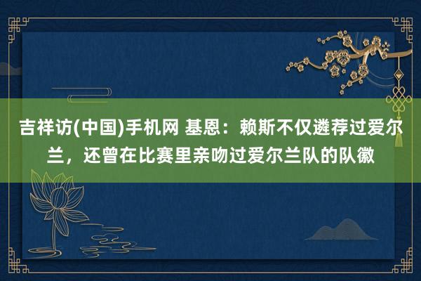 吉祥访(中国)手机网 基恩：赖斯不仅遴荐过爱尔兰，还曾在比赛里亲吻过爱尔兰队的队徽