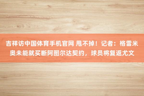 吉祥访中国体育手机官网 甩不掉！记者：格雷米奥未能就买断阿图尔达契约，球员将复返尤文