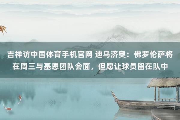 吉祥访中国体育手机官网 迪马济奥：佛罗伦萨将在周三与基恩团队会面，但愿让球员留在队中