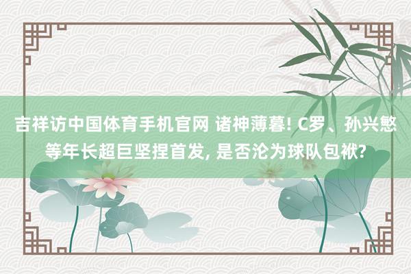 吉祥访中国体育手机官网 诸神薄暮! C罗、孙兴慜等年长超巨坚捏首发， 是否沦为球队包袱?