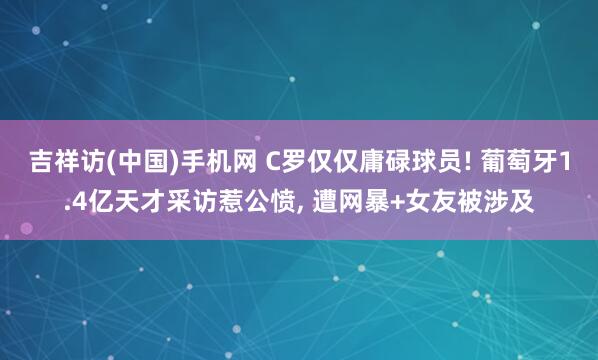 吉祥访(中国)手机网 C罗仅仅庸碌球员! 葡萄牙1.4亿天才采访惹公愤， 遭网暴+女友被涉及