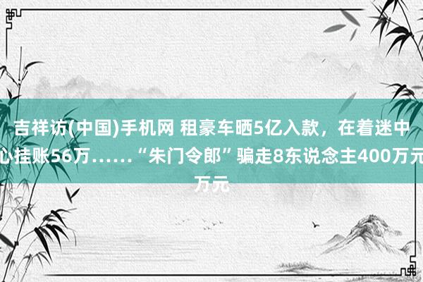 吉祥访(中国)手机网 租豪车晒5亿入款，在着迷中心挂账56万……“朱门令郎”骗走8东说念主400万元