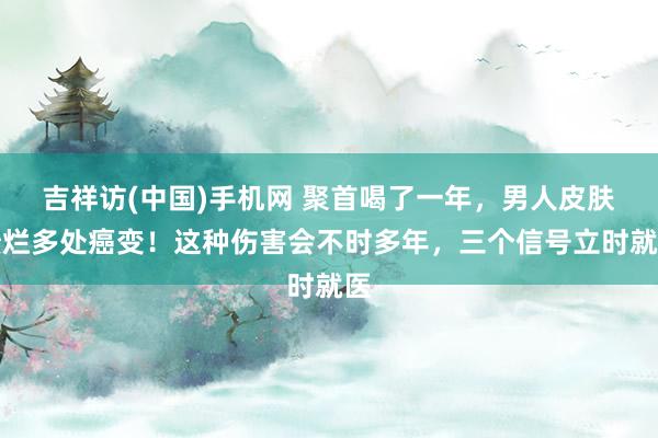 吉祥访(中国)手机网 聚首喝了一年，男人皮肤溃烂多处癌变！这种伤害会不时多年，三个信号立时就医