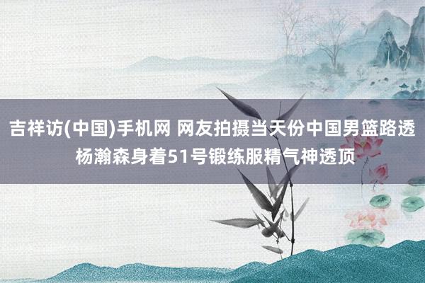 吉祥访(中国)手机网 网友拍摄当天份中国男篮路透 杨瀚森身着51号锻练服精气神透顶