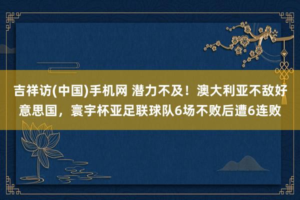 吉祥访(中国)手机网 潜力不及!澳大利亚不敌好意思国,寰宇杯亚足联球队6场不败后遭6连败